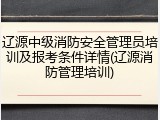 辽源中级消防安全管理员培训及报考条件详情(辽源消防管理培训)