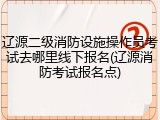 辽源二级消防设施操作员考试去哪里线下报名(辽源消防考试报名点)
