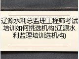 辽源水利总监理工程师考试培训如何挑选机构(辽源水利监理培训选机构)