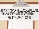 廊坊二级水利工程造价工程师培训学校哪里好(廊坊二级水利造价培训)