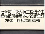 七台河二级安装工程造价工程师报班费用多少钱哪里好(安装工程师培训费用)