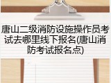 唐山二级消防设施操作员考试去哪里线下报名(唐山消防考试报名点)