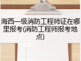 海西一级消防工程师证在哪里报考(消防工程师报考地点)