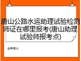 唐山公路水运助理试验检测师证在哪里报考(唐山助理试验师报考点)