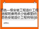 百色一级安装工程造价工程师报班费用多少钱哪里好(百色安装造价工程师培训)