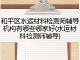 和平区水运材料检测师辅导机构有哪些哪家好(水运材料检测师辅导)
