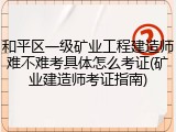 和平区一级矿业工程建造师难不难考具体怎么考证(矿业建造师考证指南)