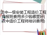汉中一级安装工程造价工程师报班费用多少钱哪里好(汉中造价工程师培训费用)