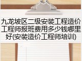 九龙坡区二级安装工程造价工程师报班费用多少钱哪里好(安装造价工程师培训)