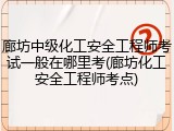 廊坊中级化工安全工程师考试一般在哪里考(廊坊化工安全工程师考点)