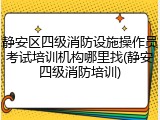 静安区四级消防设施操作员考试培训机构哪里找(静安四级消防培训)