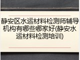静安区水运材料检测师辅导机构有哪些哪家好(静安水运材料检测培训)