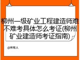 柳州一级矿业工程建造师难不难考具体怎么考证(柳州矿业建造师考证指南)
