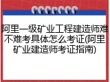 阿里一级矿业工程建造师难不难考具体怎么考证(阿里矿业建造师考证指南)