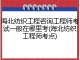 海北纺织工程咨询工程师考试一般在哪里考(海北纺织工程师考点)