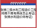 张掖二级水利工程造价工程师难不难考具体怎么考证(张掖水利造价师考证)