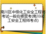 南川区中级化工安全工程师考试一般在哪里考(南川化工安全工程师考点)