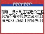 海南二级水利工程造价工程师难不难考具体怎么考证(海南水利造价工程师考证)