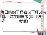 海口纺织工程咨询工程师考试一般在哪里考(海口纺工考点)