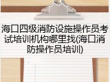 海口四级消防设施操作员考试培训机构哪里找(海口消防操作员培训)