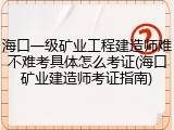 海口一级矿业工程建造师难不难考具体怎么考证(海口矿业建造师考证指南)