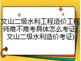 文山二级水利工程造价工程师难不难考具体怎么考证(文山二级水利造价考证)
