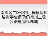 南川区二级公路工程建造师培训学校哪里好(南川二级公路建造师培训)
