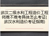 武汉二级水利工程造价工程师难不难考具体怎么考证(武汉水利造价考证指南)