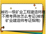 潍坊一级矿业工程建造师难不难考具体怎么考证(潍坊矿业建造师考证指南)