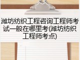 潍坊纺织工程咨询工程师考试一般在哪里考(潍坊纺织工程师考点)