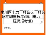 南川区电力工程咨询工程师证在哪里报考(南川电力工程师报考点)