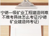 宁德一级矿业工程建造师难不难考具体怎么考证(宁德矿业建造师考证)