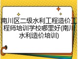 南川区二级水利工程造价工程师培训学校哪里好(南川水利造价培训)
