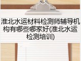 淮北水运材料检测师辅导机构有哪些哪家好(淮北水运检测培训)