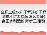 合肥二级水利工程造价工程师难不难考具体怎么考证(合肥水利造价师考证指南)