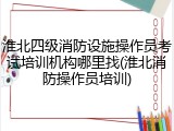 淮北四级消防设施操作员考试培训机构哪里找(淮北消防操作员培训)