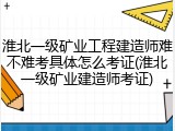 淮北一级矿业工程建造师难不难考具体怎么考证(淮北一级矿业建造师考证)