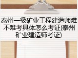 泰州一级矿业工程建造师难不难考具体怎么考证(泰州矿业建造师考证)