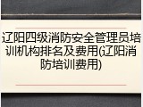 辽阳四级消防安全管理员培训机构排名及费用(辽阳消防培训费用)