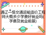 通辽一级交通运输造价工程师大概多少学费好就业吗(学费及就业前景)