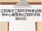 辽阳海洋工程环评师考试指导中心哪里有(辽阳环评师培训点)