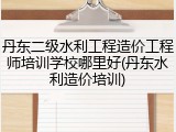 丹东二级水利工程造价工程师培训学校哪里好(丹东水利造价培训)