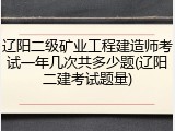辽阳二级矿业工程建造师考试一年几次共多少题(辽阳二建考试题量)