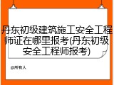 丹东初级建筑施工安全工程师证在哪里报考(丹东初级安全工程师报考)