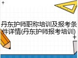 丹东护师职称培训及报考条件详情(丹东护师报考培训)