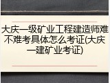 大庆一级矿业工程建造师难不难考具体怎么考证(大庆一建矿业考证)