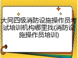 大同四级消防设施操作员考试培训机构哪里找(消防设施操作员培训)