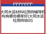 大同水运材料检测师辅导机构有哪些哪家好(大同水运检测师培训)