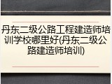 丹东二级公路工程建造师培训学校哪里好(丹东二级公路建造师培训)