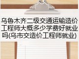 乌鲁木齐二级交通运输造价工程师大概多少学费好就业吗(乌市交造价工程师就业)